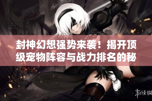 封神幻想强势来袭！揭开顶级宠物阵容与战力排名的秘密