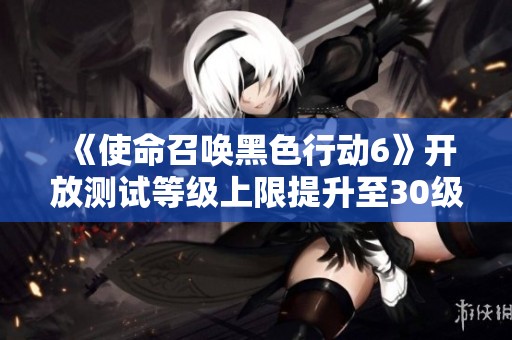 《使命召唤黑色行动6》开放测试等级上限提升至30级新消息