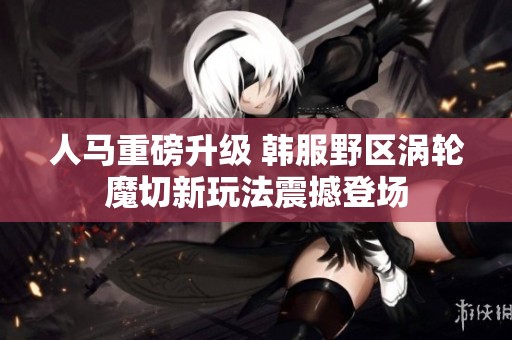 人马重磅升级 韩服野区涡轮魔切新玩法震撼登场