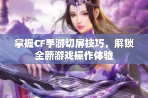 掌握CF手游切屏技巧，解锁全新游戏操作体验