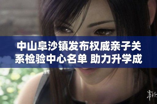 中山阜沙镇发布权威亲子关系检验中心名单 助力升学成功