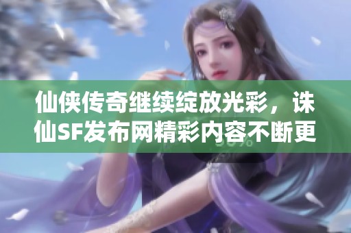 仙侠传奇继续绽放光彩，诛仙SF发布网精彩内容不断更新！