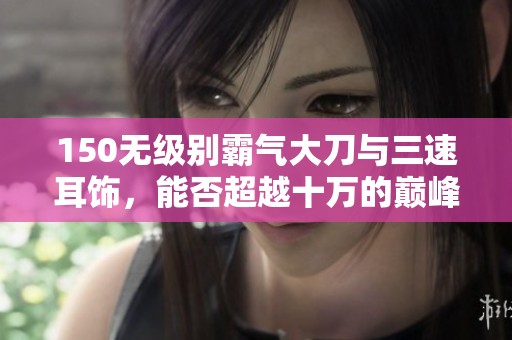 150无级别霸气大刀与三速耳饰，能否超越十万的巅峰？