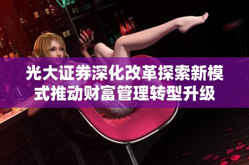 光大证券深化改革探索新模式推动财富管理转型升级