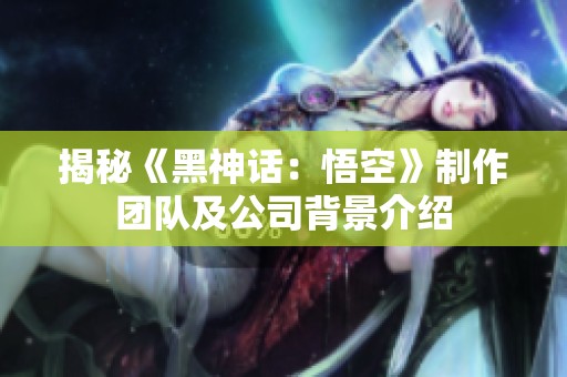 揭秘《黑神话：悟空》制作团队及公司背景介绍