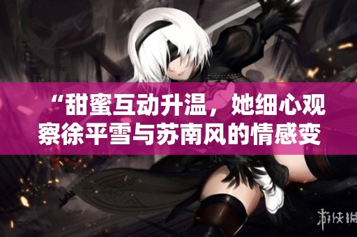 “甜蜜互动升温，她细心观察徐平雪与苏南风的情感变化”