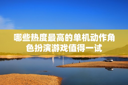 哪些热度最高的单机动作角色扮演游戏值得一试