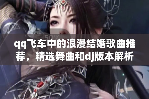 qq飞车中的浪漫结婚歌曲推荐，精选舞曲和dj版本解析