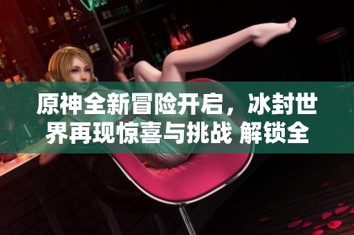 原神全新冒险开启，冰封世界再现惊喜与挑战 解锁全域冰块