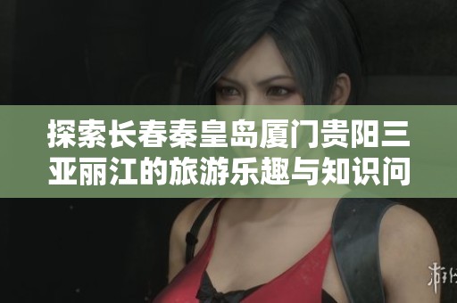 探索长春秦皇岛厦门贵阳三亚丽江的旅游乐趣与知识问答