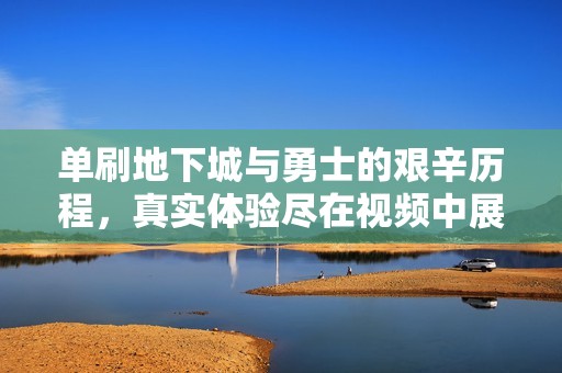 单刷地下城与勇士的艰辛历程，真实体验尽在视频中展现