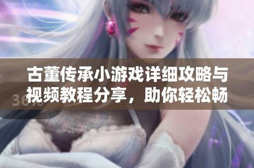 古董传承小游戏详细攻略与视频教程分享，助你轻松畅玩