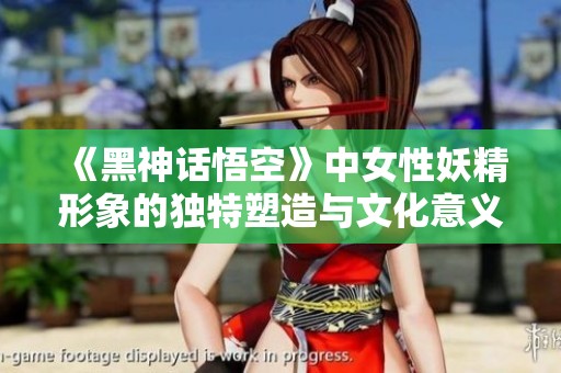 《黑神话悟空》中女性妖精形象的独特塑造与文化意义探讨