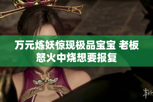 万元炼妖惊现极品宝宝 老板怒火中烧想要报复