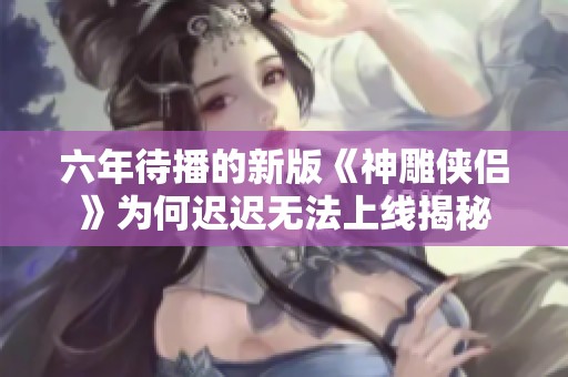 六年待播的新版《神雕侠侣》为何迟迟无法上线揭秘