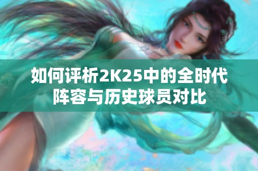 如何评析2K25中的全时代阵容与历史球员对比