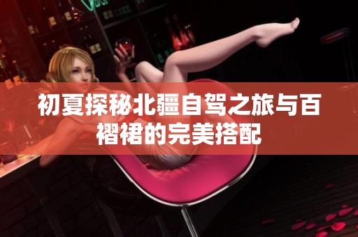 初夏探秘北疆自驾之旅与百褶裙的完美搭配