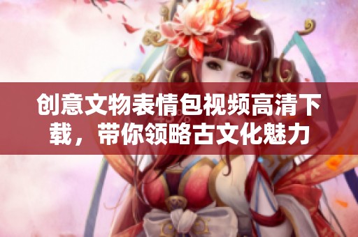 创意文物表情包视频高清下载，带你领略古文化魅力
