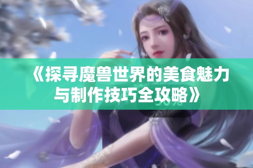 《探寻魔兽世界的美食魅力与制作技巧全攻略》