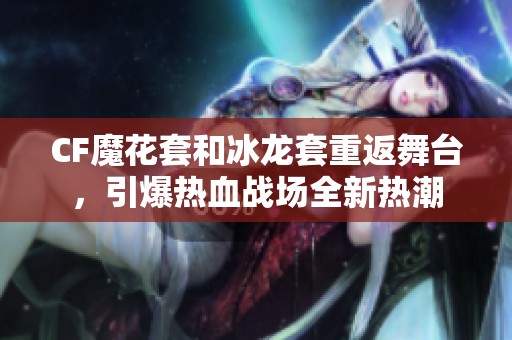 CF魔花套和冰龙套重返舞台，引爆热血战场全新热潮