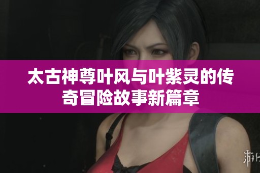 太古神尊叶风与叶紫灵的传奇冒险故事新篇章