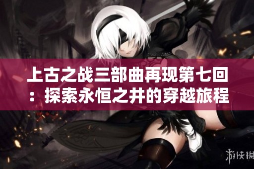 上古之战三部曲再现第七回：探索永恒之井的穿越旅程