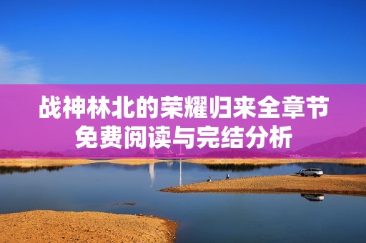 战神林北的荣耀归来全章节免费阅读与完结分析