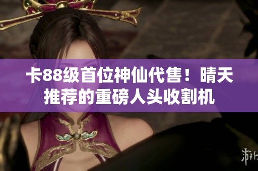 卡88级首位神仙代售！晴天推荐的重磅人头收割机