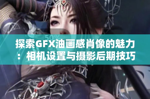 探索GFX油画感肖像的魅力：相机设置与摄影后期技巧分享