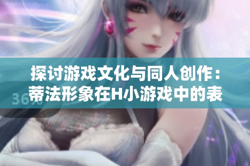 探讨游戏文化与同人创作：蒂法形象在H小游戏中的表现与影响