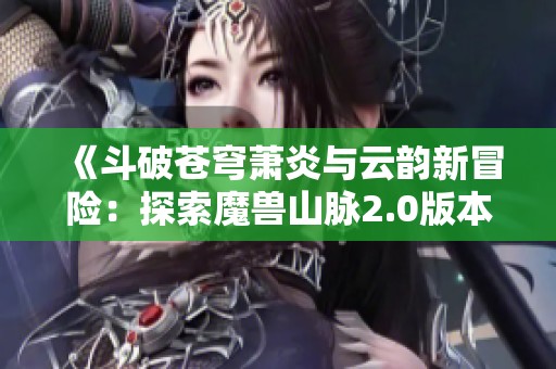 《斗破苍穹萧炎与云韵新冒险：探索魔兽山脉2.0版本》