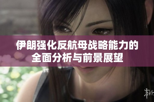 伊朗强化反航母战略能力的全面分析与前景展望