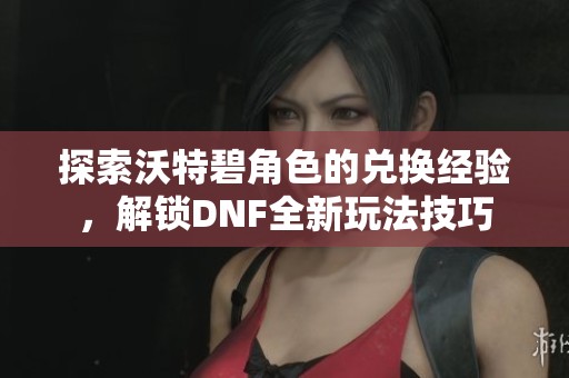 探索沃特碧角色的兑换经验，解锁DNF全新玩法技巧