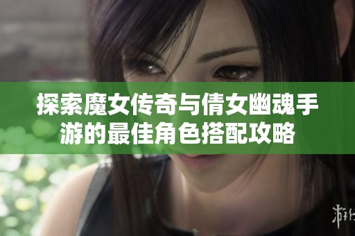 探索魔女传奇与倩女幽魂手游的最佳角色搭配攻略