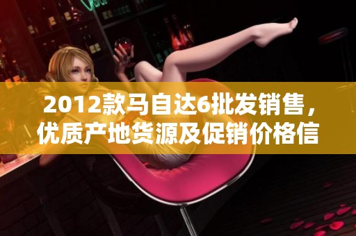 2012款马自达6批发销售，优质产地货源及促销价格信息整理