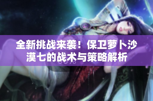 全新挑战来袭！保卫萝卜沙漠七的战术与策略解析
