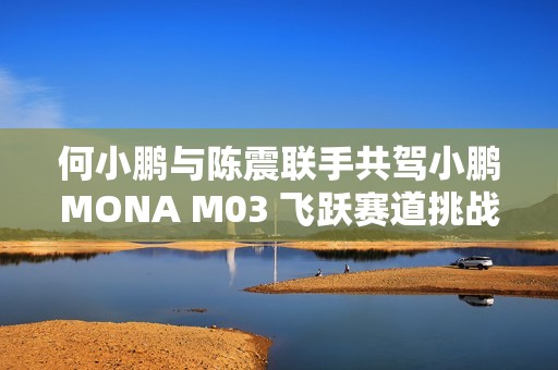 何小鹏与陈震联手共驾小鹏MONA M03 飞跃赛道挑战极限