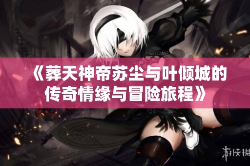 《葬天神帝苏尘与叶倾城的传奇情缘与冒险旅程》