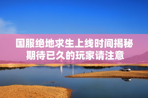 国服绝地求生上线时间揭秘 期待已久的玩家请注意