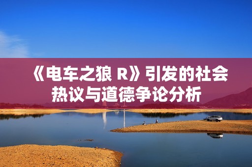《电车之狼 R》引发的社会热议与道德争论分析