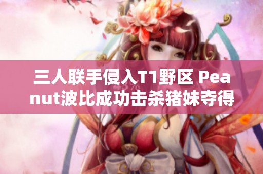 三人联手侵入T1野区 Peanut波比成功击杀猪妹夺得人头
