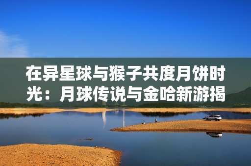 在异星球与猴子共度月饼时光：月球传说与金哈新游揭秘