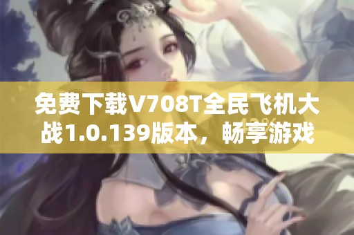 免费下载V708T全民飞机大战1.0.139版本，畅享游戏新体验