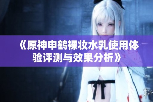 《原神申鹤裸妆水乳使用体验评测与效果分析》