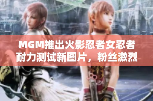 MGM推出火影忍者女忍者耐力测试新图片，粉丝激烈讨论精彩瞬间