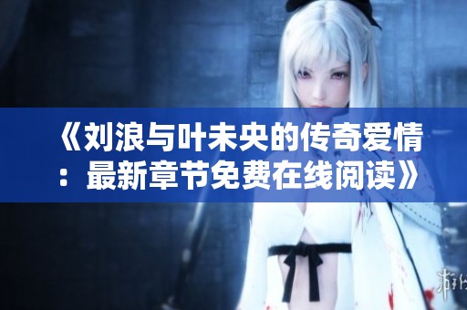 《刘浪与叶未央的传奇爱情：最新章节免费在线阅读》