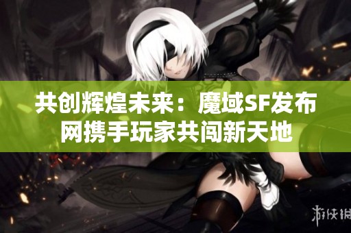 共创辉煌未来：魔域SF发布网携手玩家共闯新天地