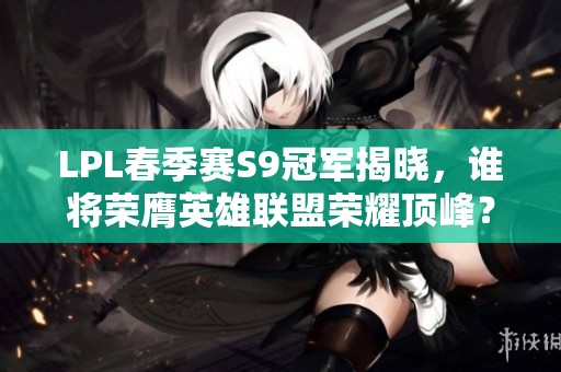 LPL春季赛S9冠军揭晓，谁将荣膺英雄联盟荣耀顶峰？