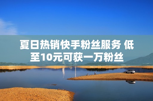 夏日热销快手粉丝服务 低至10元可获一万粉丝