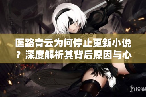 医路青云为何停止更新小说？深度解析其背后原因与心路历程
